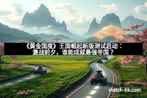 《黄金国度》王国崛起新版测试启动:激战前夕,谁能成就最强帝国?